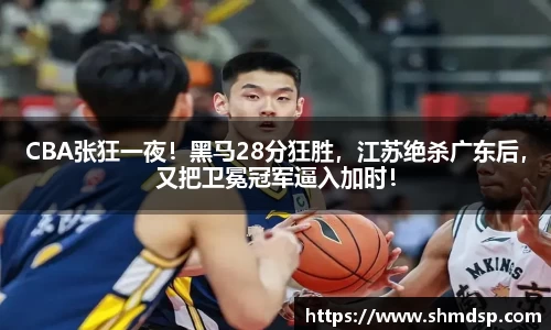 CBA张狂一夜！黑马28分狂胜，江苏绝杀广东后，又把卫冕冠军逼入加时！